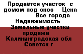 Продаётся участок (с домом под снос) › Цена ­ 150 000 - Все города Недвижимость » Земельные участки продажа   . Калининградская обл.,Советск г.